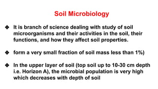 Soil Microbiology
❖ It is branch of science dealing with study of soil
microorganisms and their activities in the soil, their
functions, and how they affect soil properties.
❖ form a very small fraction of soil mass less than 1%)
❖ In the upper layer of soil (top soil up to 10-30 cm depth
i.e. Horizon A), the microbial population is very high
which decreases with depth of soil
 