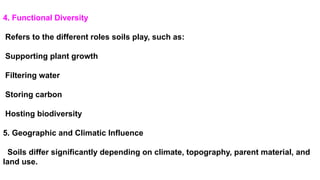 4. Functional Diversity
Refers to the different roles soils play, such as:
Supporting plant growth
Filtering water
Storing carbon
Hosting biodiversity
5. Geographic and Climatic Influence
Soils differ significantly depending on climate, topography, parent material, and
land use.
 