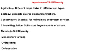 Importance of Soil Diversity:
Agriculture: Different crops thrive in different soil types.
Ecology: Supports diverse plant and animal life.
Conservation: Essential for maintaining ecosystem services.
Climate Regulation: Soils store large amounts of carbon.
Threats to Soil Diversity:
Monoculture farming
Overgrazing
Deforestation
 