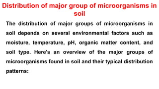 Distribution of major group of microorganisms in
soil
The distribution of major groups of microorganisms in
soil depends on several environmental factors such as
moisture, temperature, pH, organic matter content, and
soil type. Here's an overview of the major groups of
microorganisms found in soil and their typical distribution
patterns:
 
