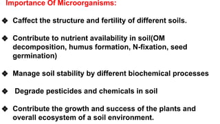 Importance Of Microorganisms:
❖ Caffect the structure and fertility of different soils.
❖ Contribute to nutrient availability in soil(OM
decomposition, humus formation, N-fixation, seed
germination)
❖ Manage soil stability by different biochemical processes
❖ Degrade pesticides and chemicals in soil
❖ Contribute the growth and success of the plants and
overall ecosystem of a soil environment.
 