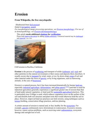 Erosion
From Wikipedia, the free encyclopedia
(Redirected from Soil erosion)
Jump to:navigation, search
For morphological image processing operations, see Erosion (morphology). For use of
in dematopathology, see Erosion (dermatopathology).
This article needs additional citations for verification.
Please help improve this article by adding reliable references. Unsourced material may be challenged
and removed. (June 2009)
Cliff erosion in Pacifica, California
Erosion is the process of weathering and transport of solids (sediment, soil, rock and
other particles) in the natural environment or their source and deposits them elsewhere. It
usually occurs due to transport by wind, water, or ice; by down-slope creep of soil and
other material under the force of gravity; or by living organisms, such as burrowing
animals, in the case of bioerosion.
Erosion is a natural process, but it has been increased dramatically by human land use,
especially industrial agriculture, deforestation, and urban sprawl.[1][2]
Land that is used for
industrial agriculture generally experiences a significant greater rate of erosion than that
of land under natural vegetation, or land used for sustainable agricultural practices. This
is particularly true if tillage is used, which reduces vegetation cover on the surface of the
soil and disturbs both soil structure and plant roots that would otherwise hold the soil in
place. However, improved land use practices can limit erosion, using techniques such as
terrace-building, conservation tillage practices, and tree planting.
A certain amount of erosion is natural and, in fact, healthy for the ecosystem. For
example, gravels continuously move downstream in watercourses. Excessive erosion,
however, causes serious problems, such as receiving water sedimentation, ecosystem
damage and outright loss of soil.
 