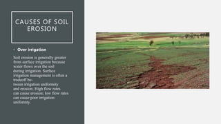 CAUSES OF SOIL
EROSION
• Over irrigation
Soil erosion is generally greater
from surface irrigation because
water flows over the soil
during irrigation. Surface
irrigation management is often a
tradeoff be-
tween irrigation uniformity
and erosion. High flow rates
can cause erosion; low flow rates
can cause poor irrigation
uniformty.
 
