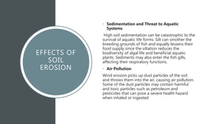 EFFECTS OF
SOIL
EROSION
• Sedimentation and Threat to Aquatic
Systems
High soil sedimentation can be catastrophic to the
survival of aquatic life forms. Silt can smother the
breeding grounds of fish and equally lessens their
food supply since the siltation reduces the
biodiversity of algal life and beneficial aquatic
plants. Sediments may also enter the fish gills,
affecting their respiratory functions.
• Air Pollution
Wind erosion picks up dust particles of the soil
and throws them into the air, causing air pollution.
Some of the dust particles may contain harmful
and toxic particles such as petroleum and
pesticides that can pose a severe health hazard
when inhaled or ingested
 