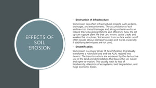 EFFECTS OF
SOIL
EROSION
• Destruction of Infrastructure
Soil erosion can affect infrastructural projects such as dams,
drainages, and embankments. The accumulation of soil
sediments in dams/drainages and along embankments can
reduce their operational lifetime and efficiency. Also, the silt
up can support plant life that can, in turn, cause cracks and
weaken the structures. Soil erosion from surface water runoff
often causes serious damage to roads and tracks, especially
if stabilizing techniques are not used.
• Desertification
Soil erosion is a major driver of desertification. It gradually
transforms a habitable land and the ASAL regions into
deserts. The transformations are worsened by the destructive
use of the land and deforestation that leaves the soil naked
and open to erosion. This usually leads to loss of
biodiversity, alteration of ecosystems, land degradation, and
huge economic losses.
 