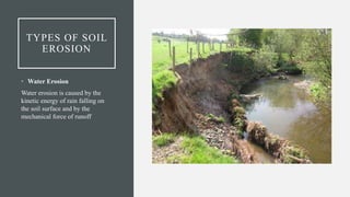 TYPES OF SOIL
EROSION
• Water Erosion
Water erosion is caused by the
kinetic energy of rain falling on
the soil surface and by the
mechanical force of runoff
 