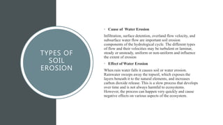 TYPES OF
SOIL
EROSION
• Cause of Water Erosion
Infiltration, surface detention, overland flow velocity, and
subsurface water flow are important soil erosion
components of the hydrological cycle. The different types
of flow and their velocities may be turbulent or laminar,
steady or unsteady, uniform or non-uniform and influence
the extent of erosion
• Effect of Water Erosion
When rain water falls it causes soil or water erosion.
Rainwater sweeps away the topsoil, which exposes the
layers beneath it to the natural elements, and increases
carbon dioxide release. This is a slow process that develops
over time and is not always harmful to ecosystems.
However, the process can happen very quickly and cause
negative effects on various aspects of the ecosystem.
 