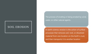 SOIL EROSION
The process of eroding or being eroded by wind,
water, or other natural agents.
In earth science, erosion is the action of surface
processes that removes soil, rock, or dissolved
material from one location on the Earth's crust,
and then transports it to another location
 