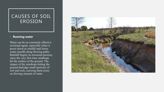 CAUSES OF SOIL
EROSION
• Running water
Water can be an extremely effective
erosional agent, especially when it
pours down as rainfall and forms
water runoffs along flowing paths.
Rainfall begins its erosional process,
since the very first time raindrops
hit the surface of the ground. The
impact of the raindrops hitting the
ground dislodge small particles of
soil and rock, carrying them away
on flowing streams of water
 