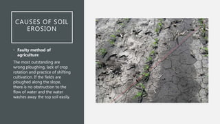 CAUSES OF SOIL
EROSION
• Faulty method of
agriculture
The most outstanding are
wrong ploughing, lack of crop
rotation and practice of shifting
cultivation. If the fields are
ploughed along the slope,
there is no obstruction to the
flow of water and the water
washes away the top soil easily.
 