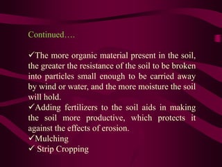 Continued….
The more organic material present in the soil,
the greater the resistance of the soil to be broken
into particles small enough to be carried away
by wind or water, and the more moisture the soil
will hold.
Adding fertilizers to the soil aids in making
the soil more productive, which protects it
against the effects of erosion.
Mulching
 Strip Cropping
 