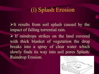 (i) Splash Erosion
It results from soil splash caused by the
impact of falling torrential rain.
 If raindrops strikes on the land covered
with thick blanket of vegetation the drop
breaks into a spray of clear water which
slowly finds its way into soil pores Splash/
Raindrop Erosion.
 