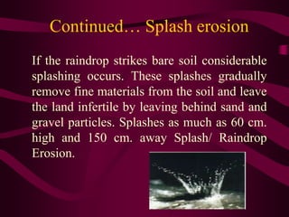 Continued… Splash erosion
If the raindrop strikes bare soil considerable
splashing occurs. These splashes gradually
remove fine materials from the soil and leave
the land infertile by leaving behind sand and
gravel particles. Splashes as much as 60 cm.
high and 150 cm. away Splash/ Raindrop
Erosion.
 