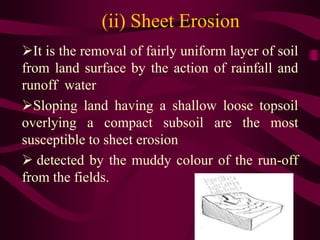 (ii) Sheet Erosion
It is the removal of fairly uniform layer of soil
from land surface by the action of rainfall and
runoff water
Sloping land having a shallow loose topsoil
overlying a compact subsoil are the most
susceptible to sheet erosion
 detected by the muddy colour of the run-off
from the fields.
 