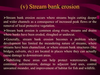 (v) Stream bank erosion
Stream bank erosion occurs where streams begin cutting deeper
and wider channels as a consequence of increased peak flows or the
removal of local protective vegetation.
Stream bank erosion is common along rivers, streams and drains
where banks have been eroded, sloughed or undercut.
Generally, stream bank erosion becomes a problem where
development has limited the meandering nature of streams, where
streams have been channelized, or where stream bank structures (like
bridges, culverts, etc.) are located in places where they can actually
cause damage to downstream areas.
Stabilizing these areas can help protect watercourses from
continued sedimentation, damage to adjacent land uses, control
unwanted meander, and improvement of habitat for fish and wildlife.
 