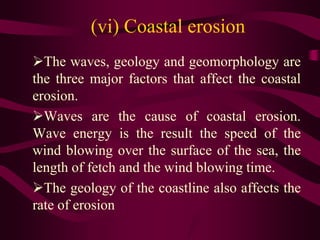 (vi) Coastal erosion
The waves, geology and geomorphology are
the three major factors that affect the coastal
erosion.
Waves are the cause of coastal erosion.
Wave energy is the result the speed of the
wind blowing over the surface of the sea, the
length of fetch and the wind blowing time.
The geology of the coastline also affects the
rate of erosion
 