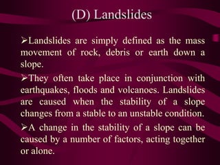 (D) Landslides
Landslides are simply defined as the mass
movement of rock, debris or earth down a
slope.
They often take place in conjunction with
earthquakes, floods and volcanoes. Landslides
are caused when the stability of a slope
changes from a stable to an unstable condition.
A change in the stability of a slope can be
caused by a number of factors, acting together
or alone.
 