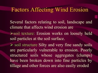 Factors Affecting Wind Erosion
Several factors relating to soil, landscape and
climate that affects wind erosion are
soil texture: Erosion works on loosely held
soil particles at the soil surface.
 soil structure Silty and very fine sandy soils
are particularly vulnerable to erosion. Poorly
structured soils whose aggregates (clumps)
have been broken down into fine particles by
tillage and other forces are also easily eroded
 