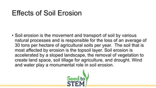 Effects of Soil Erosion
• Soil erosion is the movement and transport of soil by various
natural processes and is responsible for the loss of an average of
30 tons per hectare of agricultural soils per year. The soil that is
most affected by erosion is the topsoil layer. Soil erosion is
accelerated by a sloped landscape, the removal of vegetation to
create land space, soil tillage for agriculture, and drought. Wind
and water play a monumental role in soil erosion.
 