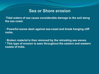 Sea or Shore erosion
•Tidal waters of sea cause considerable damage to the soil along
the sea coast.
• Powerful waves dash against sea-coast and break hanging cliff
rocks.
• Broken material is then removed by the retreating sea waves.
* This type of erosion is seen throughout the eastern and western
coasts of India.
 