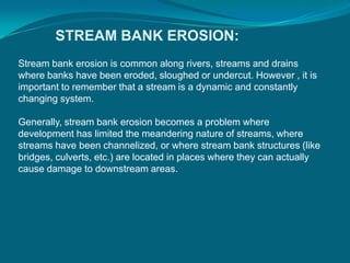 STREAM BANK EROSION:
Stream bank erosion is common along rivers, streams and drains
where banks have been eroded, sloughed or undercut. However , it is
important to remember that a stream is a dynamic and constantly
changing system.
Generally, stream bank erosion becomes a problem where
development has limited the meandering nature of streams, where
streams have been channelized, or where stream bank structures (like
bridges, culverts, etc.) are located in places where they can actually
cause damage to downstream areas.
 