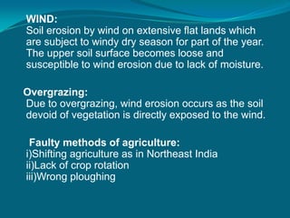 WIND:
Soil erosion by wind on extensive flat lands which
are subject to windy dry season for part of the year.
The upper soil surface becomes loose and
susceptible to wind erosion due to lack of moisture.
Overgrazing:
Due to overgrazing, wind erosion occurs as the soil
devoid of vegetation is directly exposed to the wind.
Faulty methods of agriculture:
i)Shifting agriculture as in Northeast India
ii)Lack of crop rotation
iii)Wrong ploughing
 