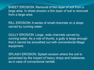 SHEET EROSION: Removal of thin layer of soil from a
large area. In sheet erosion a thin layer of soil is removed
from a large area.
RILL EROSION: A series of small channels on a slope
carved by running water.
GULLY EROSION: Large, wide channels carved by
running water. As a rule of thumb, a gully is large enough
that it cannot be smoothed out with conventional tillage
equipment.
SPLASH EROSION: Splash erosion where the soil is
pulverised by the impact of heavy drops and hailstones
as in case of convectional rainfall.
 