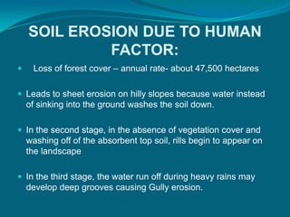 SOIL EROSION DUE TO HUMAN
FACTOR:
 Loss of forest cover – annual rate- about 47,500 hectares
 Leads to sheet erosion on hilly slopes because water instead
of sinking into the ground washes the soil down.
 In the second stage, in the absence of vegetation cover and
washing off of the absorbent top soil, rills begin to appear on
the landscape
 In the third stage, the water run off during heavy rains may
develop deep grooves causing Gully erosion.
 