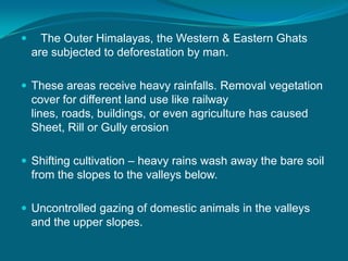  The Outer Himalayas, the Western & Eastern Ghats
are subjected to deforestation by man.
 These areas receive heavy rainfalls. Removal vegetation
cover for different land use like railway
lines, roads, buildings, or even agriculture has caused
Sheet, Rill or Gully erosion
 Shifting cultivation – heavy rains wash away the bare soil
from the slopes to the valleys below.
 Uncontrolled gazing of domestic animals in the valleys
and the upper slopes.
 
