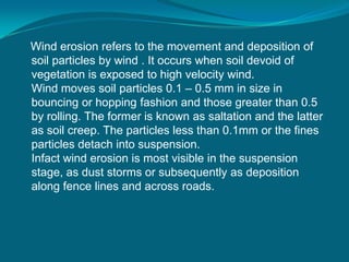 Wind erosion refers to the movement and deposition of
soil particles by wind . It occurs when soil devoid of
vegetation is exposed to high velocity wind.
Wind moves soil particles 0.1 – 0.5 mm in size in
bouncing or hopping fashion and those greater than 0.5
by rolling. The former is known as saltation and the latter
as soil creep. The particles less than 0.1mm or the fines
particles detach into suspension.
Infact wind erosion is most visible in the suspension
stage, as dust storms or subsequently as deposition
along fence lines and across roads.
 