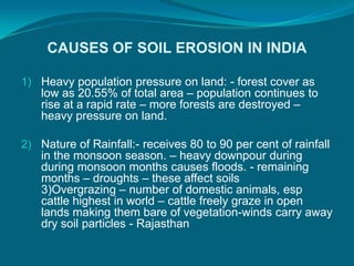 CAUSES OF SOIL EROSION IN INDIA
1) Heavy population pressure on land: - forest cover as
low as 20.55% of total area – population continues to
rise at a rapid rate – more forests are destroyed –
heavy pressure on land.
2) Nature of Rainfall:- receives 80 to 90 per cent of rainfall
in the monsoon season. – heavy downpour during
during monsoon months causes floods. - remaining
months – droughts – these affect soils
3)Overgrazing – number of domestic animals, esp
cattle highest in world – cattle freely graze in open
lands making them bare of vegetation-winds carry away
dry soil particles - Rajasthan
 