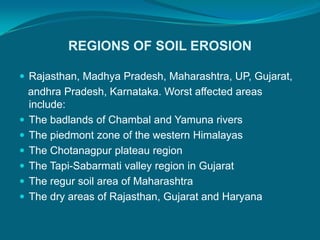 REGIONS OF SOIL EROSION
 Rajasthan, Madhya Pradesh, Maharashtra, UP, Gujarat,
andhra Pradesh, Karnataka. Worst affected areas
include:
 The badlands of Chambal and Yamuna rivers
 The piedmont zone of the western Himalayas
 The Chotanagpur plateau region
 The Tapi-Sabarmati valley region in Gujarat
 The regur soil area of Maharashtra
 The dry areas of Rajasthan, Gujarat and Haryana
 