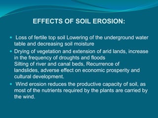 EFFECTS OF SOIL EROSION:
 Loss of fertile top soil Lowering of the underground water
table and decreasing soil moisture
 Drying of vegetation and extension of arid lands, increase
in the frequency of droughts and floods
Silting of river and canal beds, Recurrence of
landslides, adverse effect on economic prosperity and
cultural development.
 Wind erosion reduces the productive capacity of soil, as
most of the nutrients required by the plants are carried by
the wind.
 