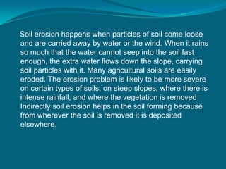Soil erosion happens when particles of soil come loose
and are carried away by water or the wind. When it rains
so much that the water cannot seep into the soil fast
enough, the extra water flows down the slope, carrying
soil particles with it. Many agricultural soils are easily
eroded. The erosion problem is likely to be more severe
on certain types of soils, on steep slopes, where there is
intense rainfall, and where the vegetation is removed
Indirectly soil erosion helps in the soil forming because
from wherever the soil is removed it is deposited
elsewhere.
 