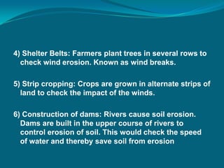 4) Shelter Belts: Farmers plant trees in several rows to
check wind erosion. Known as wind breaks.
5) Strip cropping: Crops are grown in alternate strips of
land to check the impact of the winds.
6) Construction of dams: Rivers cause soil erosion.
Dams are built in the upper course of rivers to
control erosion of soil. This would check the speed
of water and thereby save soil from erosion
 