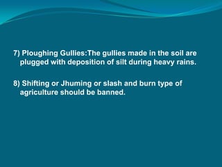 7) Ploughing Gullies:The gullies made in the soil are
plugged with deposition of silt during heavy rains.
8) Shifting or Jhuming or slash and burn type of
agriculture should be banned.
 