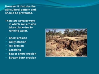 However it disturbs the
agricultural pattern and
should be prevented.
There are several ways
in which soil erosion
takes place due to
running water.
 Sheet erosion
 Gully erosion
 Rill erosion
 Leaching
 Sea or shore erosion
 Stream bank erosion
 