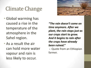 Climate Change
• Global warming has
caused a rise in the
temperature of the
atmosphere in the
Sahel region.
• As a result the air
can hold more water
vapour and rain is
less likely to occur.
“The rain doesn’t come on
time anymore. After we
plant, the rain stops just as
our crops start to grow.
And it begins to rain after
the crops have already
been ruined.”
- Quote from an Ethiopian
farmer.
 