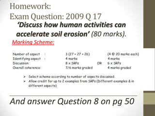Homework:
Exam Question: 2009 Q 17
‘Discuss how human activities can
accelerate soil erosion’ (80 marks).
Marking Scheme:
And answer Question 8 on pg 50
__________________________________________________________________
 
