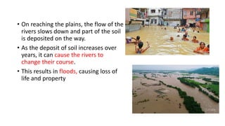 • On reaching the plains, the flow of the
rivers slows down and part of the soil
is deposited on the way.
• As the deposit of soil increases over
years, it can cause the rivers to
change their course.
• This results in floods, causing loss of
life and property
 