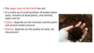 • The upper layer of the Earth has soil
• It is made up of small particles of broken down
rocks, remains of dead plants, and animals,
water and air.
• Colour- depends on the minerals and the plant
and animal matter present
• Texture- depends on the quality of sand, slit,
clay present
 
