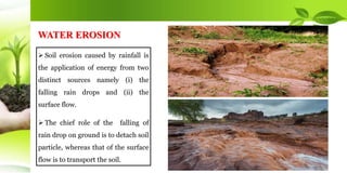  Soil erosion caused by rainfall is
the application of energy from two
distinct sources namely (i) the
falling rain drops and (ii) the
surface flow.
 The chief role of the falling of
rain drop on ground is to detach soil
particle, whereas that of the surface
flow is to transport the soil.
WATER EROSION
 