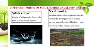 DIFFERENT FORMS OF SOIL EROSION CAUSED BY WATER
Splash erosion
Remove of soil particles due to rain
drops is called splash erosion.
Sheet erosion
The detachment and transportation of soil
particles by flowing rainwater is called
sheet or wash off erosion. This is very slow
process and often remains unnoticed.
 