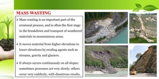  Mass wasting is an important part of the
erosional process, and is often the first stage
in the breakdown and transport of weathered
materials in mountainous areas.
 It moves material from higher elevations to
lower elevations by eroding agents such as
streams, gravity and glaciers.
 It always occurs continuously on all slopes;
sometimes processes act very slowly; others
occur very suddenly, with disastrous results.
MASS WASTING
 