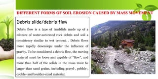 DIFFERENT FORMS OF SOIL EROSION CAUSED BY MASS MOVEMENT
Debris slide/debris flow
Debris flow is a type of landslide made up of a
mixture of water-saturated rock debris and soil a
consistency similar to wet cement. . Debris flows
move rapidly downslope under the influence of
gravity. To be considered a debris flow, the moving
material must be loose and capable of “flow”, and
more than half of the solids in the mass must be
larger than sand grains, including gravel-, pebble-,
cobble- and boulder-sized material.
 