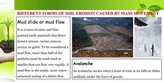 DIFFERENT FORMS OF SOIL EROSION CAUSED BY MASS MOVEMENT
Mud slide or mud flow
It is a mass of water and fine-
grained earth materials that flows
down a stream, ravine, canyon,
arroyo, or gulch. To be considered a
mud flow, more than half of the
particles must be sand sized or
smaller that can flow very rapidly. A
mud flow is the sandy, more water-
saturated analog of a debris flow.
Avalanche
An avalanche occurs when a mass of rock or ice falls or slides
suddenly under the force of gravity.
 