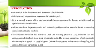 INTRODUCTION
 Soil erosion is the detachment and movement of soil material.
 It is the steady, degenerative process of the loss of topsoil.
 It is a natural process which has increasingly been exacerbated by human activities such as
agriculture and deforestation.
 Soil erosion is an important social and economic problem and an essential factor in assessing
ecosystem health and function.
 The National Bureau of Soil Survey & Land Use Planning (NBSS & LUP) estimates that soil
erosion extends to about about 119.2 Mh area in India. The average annual rate of soil erosion in
the country is 16.35 t/h i.e. 5334 MT/year. (Source: https://www.indiawaterportal.org/faqs/soil-
erosion-threatens-agriculture-india)
 
