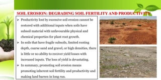  Productivity lost by excessive soil erosion cannot be
restored with additional inputs when soils have
subsoil material with unfavourable physical and
chemical properties for plant root growth.
 In soils that have fragile subsoils, limited rooting
depth, coarse sand and gravel, or high densities, there
is little or no ability to recover yield losses with
increased inputs. The loss of yield is devastating.
 In summary, promoting soil erosion means
promoting inherent soil fertility and productivity and
making land barren in long run.
SOIL EROSION: DEGRADING SOIL FERTILITY AND PRODUCTIVITY
 