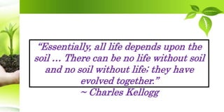 “Essentially, all life depends upon the
soil … There can be no life without soil
and no soil without life; they have
evolved together.”
~ Charles Kellogg
 