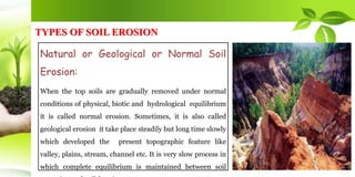 TYPES OF SOIL EROSION
Natural or Geological or Normal Soil
Erosion:
When the top soils are gradually removed under normal
conditions of physical, biotic and hydrological equilibrium
it is called normal erosion. Sometimes, it is also called
geological erosion it take place steadily but long time slowly
which developed the present topographic feature like
valley, plains, stream, channel etc. It is very slow process in
which complete equilibrium is maintained between soil
 